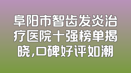 阜阳市智齿发炎治疗医院十强榜单揭晓，口碑好评如潮