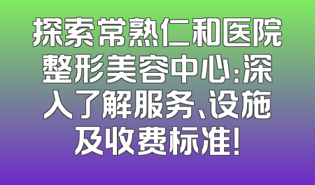 探索常熟仁和医院整形美容中心：深入了解服务、设施及收费标准！