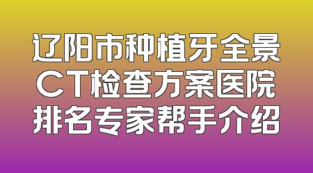 辽阳市种植牙全景CT检查方案医院排名专家帮手介绍