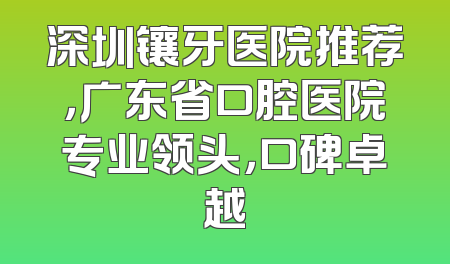 深圳镶牙医院推荐，广东省口腔医院专业领头，口碑卓越