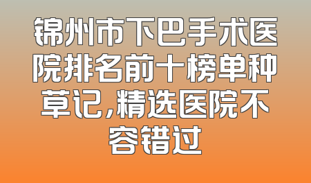 锦州市下巴手术医院排名前十榜单种草记，精选医院不容错过