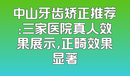 中山牙齿矫正推荐：三家医院真人效果展示，正畸效果显著