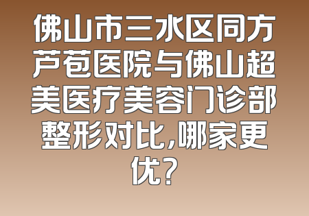 佛山市三水区同方芦苞医院与佛山超美医疗美容门诊部整形对比，哪家更优？