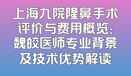上海九院隆鼻手术评价与费用概览：魏皎医师专业背景及技术优势解读