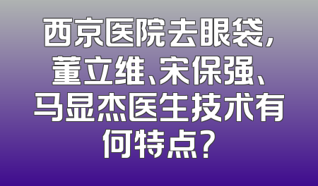 西京医院去眼袋，董立维、宋保强、马显杰医生技术有何特点？