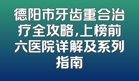 德阳市牙齿重合治疗全攻略，上榜前六医院详解及系列指南