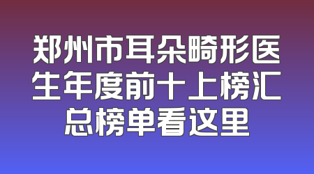 郑州市耳朵畸形医生年度前十上榜汇总榜单看这里