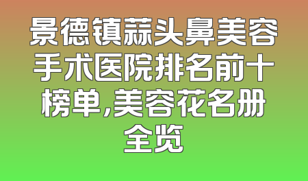 景德镇蒜头鼻美容手术医院排名前十榜单，美容花名册全览