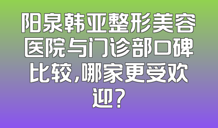 阳泉韩亚整形美容医院与门诊部口碑比较，哪家更受欢迎？