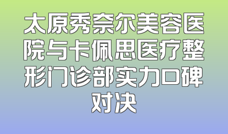太原秀奈尔美容医院与卡佩思医疗整形门诊部实力口碑对决