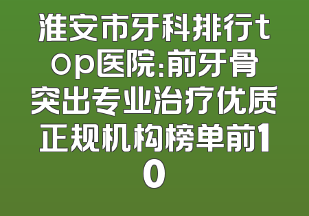 淮安市牙科排行top医院：前牙骨突出专业治疗优质正规机构榜单前10