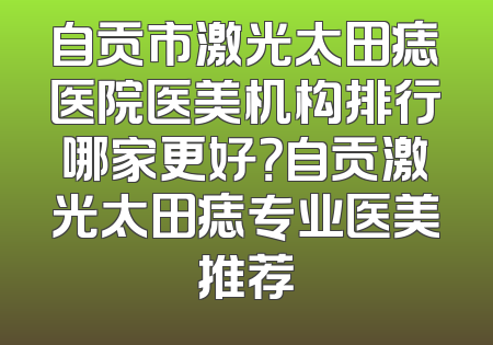 自贡市激光太田痣医院医美机构排行哪家更好？自贡激光太田痣专业医美推荐