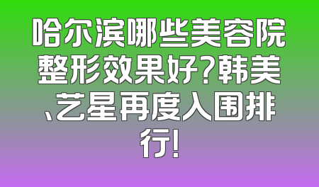 哈尔滨哪些美容院整形效果好？韩美、艺星再度入围排行！