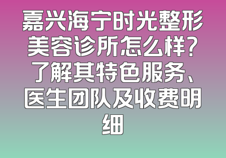 嘉兴海宁时光整形美容诊所怎么样？了解其特色服务、医生团队及收费明细