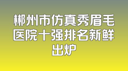 郴州市仿真秀眉毛医院十强排名新鲜出炉