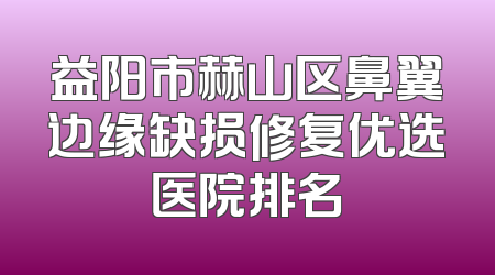 益阳市赫山区鼻翼边缘缺损修复优选医院排名