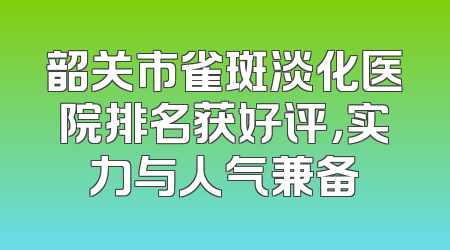 韶关市雀斑淡化医院排名获好评，实力与人气兼备