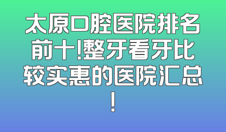 太原口腔医院排名前十！整牙看牙比较实惠的医院汇总！