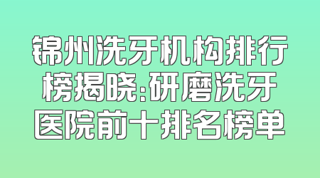 锦州洗牙机构排行榜揭晓：研磨洗牙医院前十排名榜单