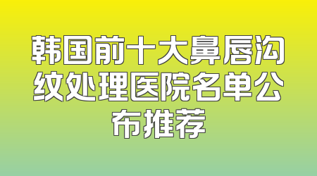 韩国前十大鼻唇沟纹处理医院名单公布推荐