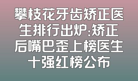攀枝花牙齿矫正医生排行出炉：矫正后嘴巴歪上榜医生十强红榜公布