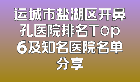 运城市盐湖区开鼻孔医院排名Top6及知名医院名单分享