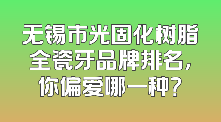 无锡市光固化树脂全瓷牙品牌排名，你偏爱哪一种？