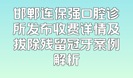 邯郸连保强口腔诊所发布收费详情及拔除残留冠牙案例解析