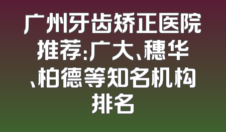 广州牙齿矫正医院推荐：广大、穗华、柏德等知名机构排名