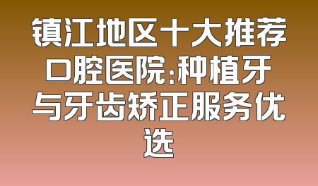 镇江地区十大推荐口腔医院：种植牙与牙齿矫正服务优选