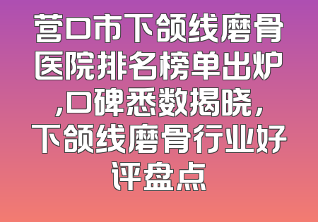 营口市下颌线磨骨医院排名榜单出炉，口碑悉数揭晓，下颌线磨骨行业好评盘点