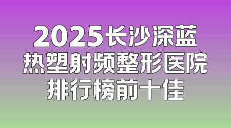 2025长沙深蓝热塑射频整形医院排行榜前十佳
