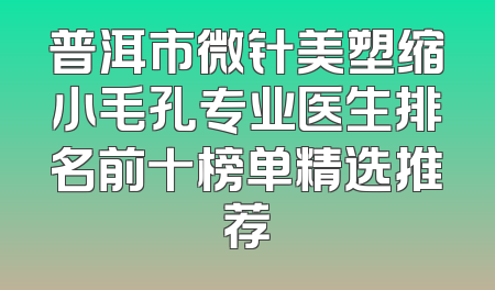 普洱市微针美塑缩小毛孔专业医生排名前十榜单精选推荐