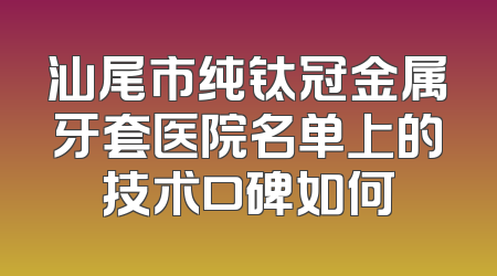 汕尾市纯钛冠金属牙套医院名单上的技术口碑如何