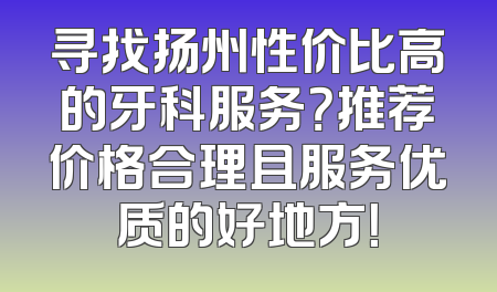寻找扬州性价比高的牙科服务？推荐价格合理且服务优质的好地方！