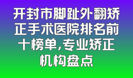 开封市脚趾外翻矫正手术医院排名前十榜单，专业矫正机构盘点