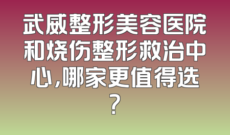武威整形美容医院和烧伤整形救治中心，哪家更值得选？