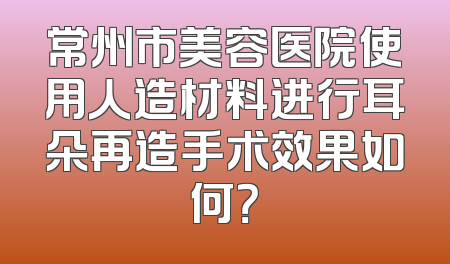 常州市美容医院使用人造材料进行耳朵再造手术效果如何？