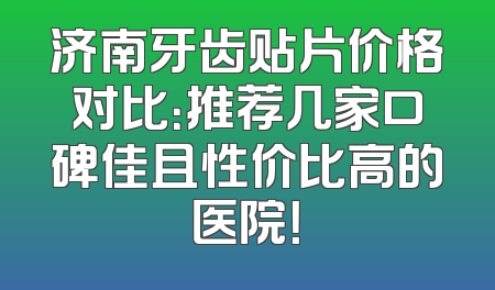 济南牙齿贴片价格对比：推荐几家口碑佳且性价比高的医院！