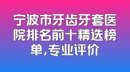宁波市牙齿牙套医院排名前十精选榜单，专业评价