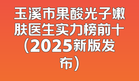 玉溪市果酸光子嫩肤医生实力榜前十（2025新版发布）