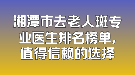 湘潭市去老人斑专业医生排名榜单，值得信赖的选择