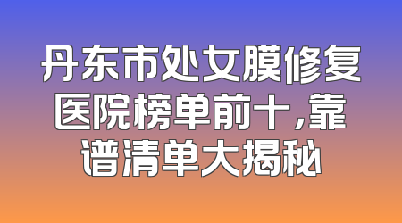 丹东市处女膜修复医院榜单前十，靠谱清单大揭秘