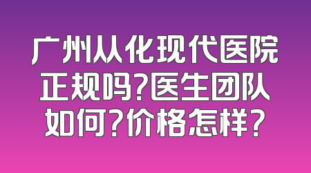 广州从化现代医院正规吗？医生团队如何？价格怎样？