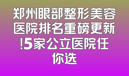 郑州眼部整形美容医院排名重磅更新！5家公立医院任你选