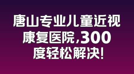 唐山专业儿童近视康复医院，300 度轻松解决！