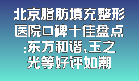 北京脂肪填充整形医院口碑十佳盘点：东方和谐、玉之光等好评如潮