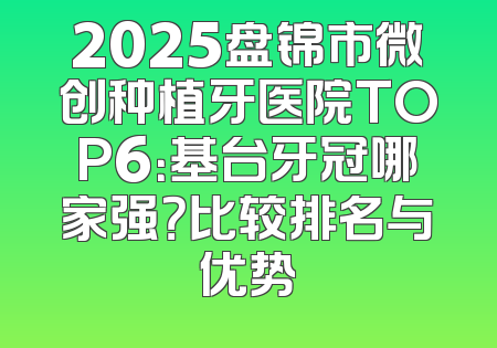 2025盘锦市微创种植牙医院TOP6：基台牙冠哪家强？比较排名与优势