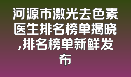 河源市激光去色素医生排名榜单揭晓，排名榜单新鲜发布