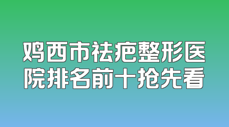 鸡西市祛疤整形医院排名前十抢先看
